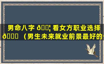 男命八字 🐦 看女方职业选择 🍀 （男生未来就业前景最好的十大专业）